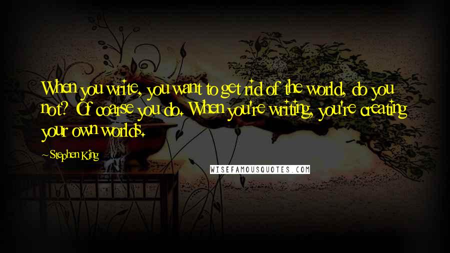 Stephen King Quotes: When you write, you want to get rid of the world, do you not? Of coarse you do. When you're writing, you're creating your own worlds.