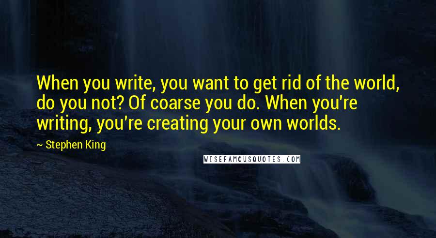 Stephen King Quotes: When you write, you want to get rid of the world, do you not? Of coarse you do. When you're writing, you're creating your own worlds.