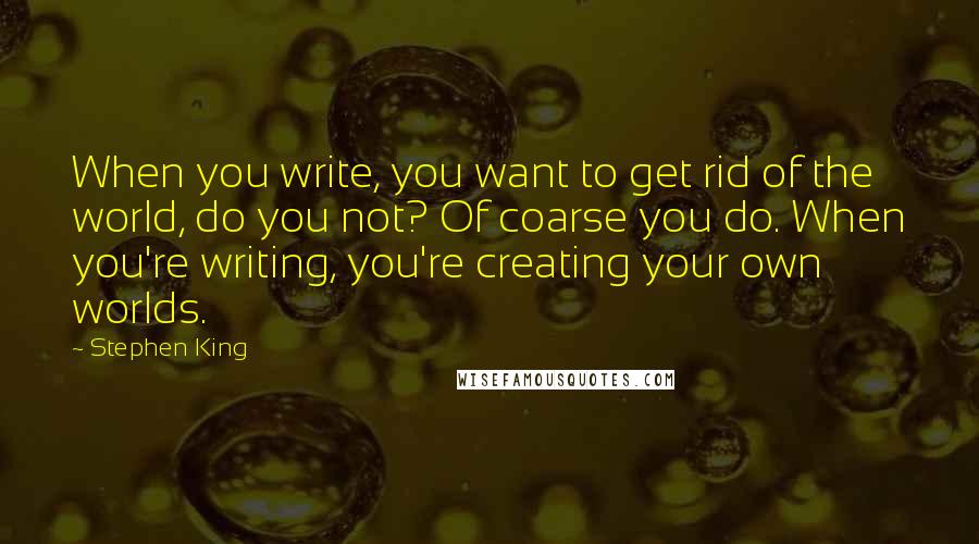 Stephen King Quotes: When you write, you want to get rid of the world, do you not? Of coarse you do. When you're writing, you're creating your own worlds.