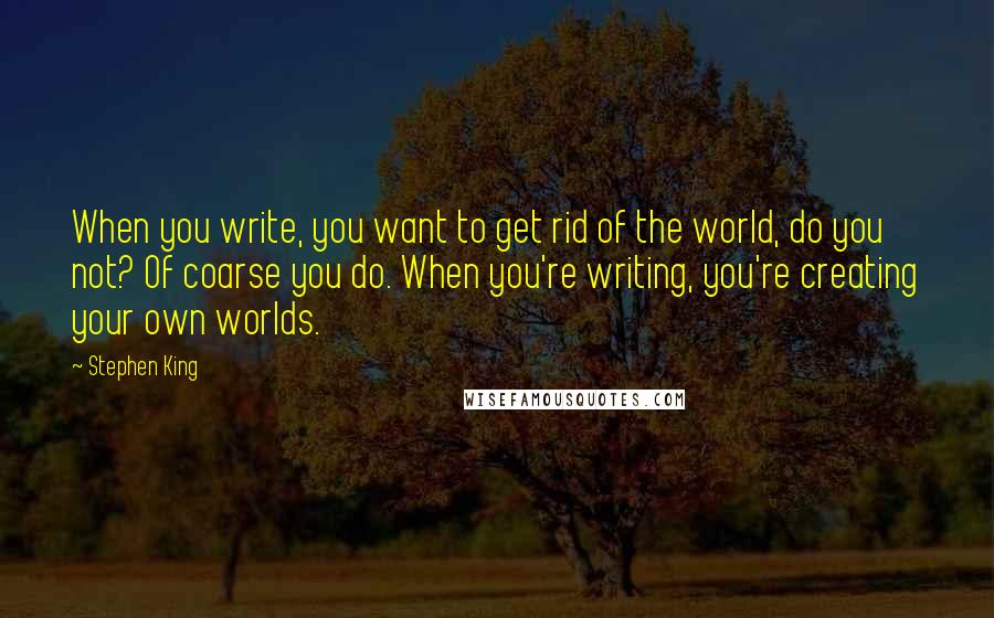 Stephen King Quotes: When you write, you want to get rid of the world, do you not? Of coarse you do. When you're writing, you're creating your own worlds.