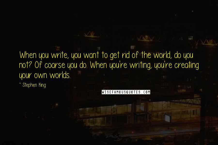 Stephen King Quotes: When you write, you want to get rid of the world, do you not? Of coarse you do. When you're writing, you're creating your own worlds.