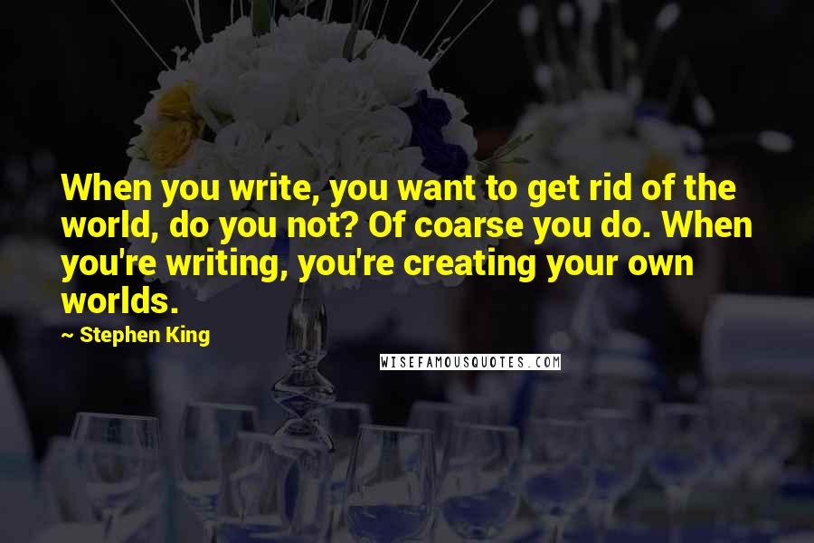 Stephen King Quotes: When you write, you want to get rid of the world, do you not? Of coarse you do. When you're writing, you're creating your own worlds.