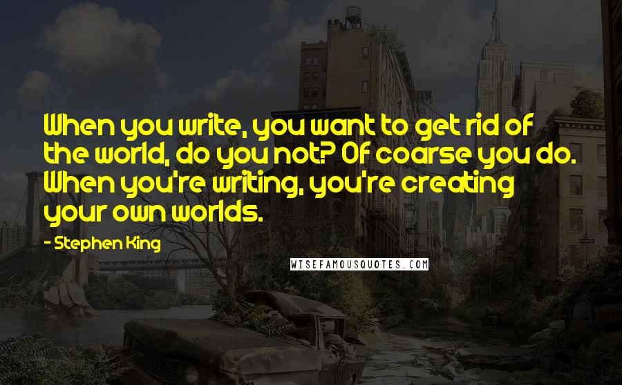 Stephen King Quotes: When you write, you want to get rid of the world, do you not? Of coarse you do. When you're writing, you're creating your own worlds.