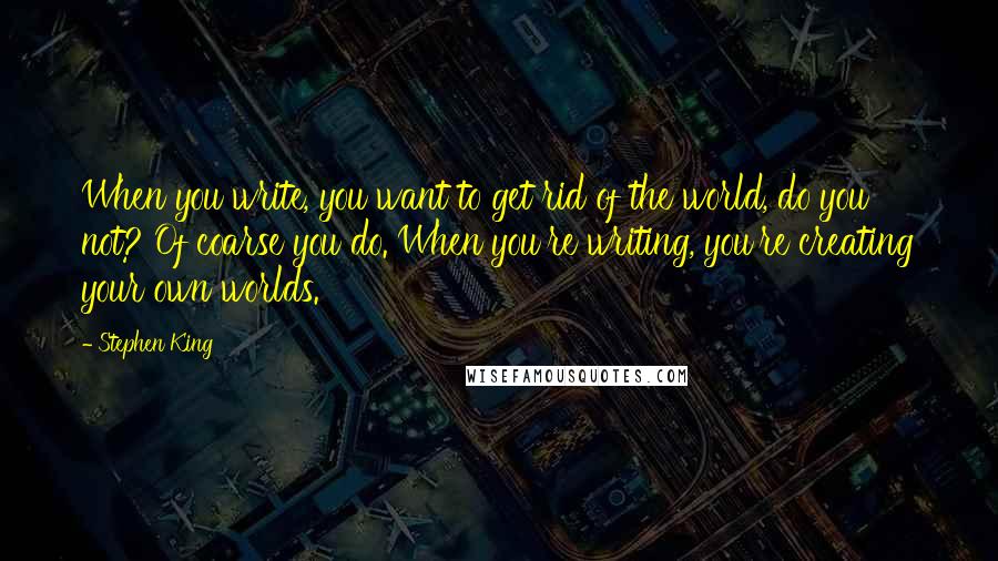 Stephen King Quotes: When you write, you want to get rid of the world, do you not? Of coarse you do. When you're writing, you're creating your own worlds.