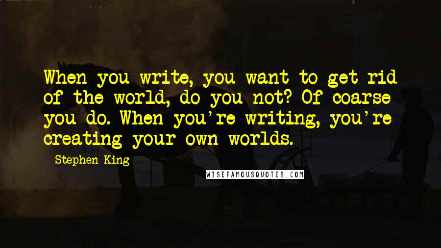 Stephen King Quotes: When you write, you want to get rid of the world, do you not? Of coarse you do. When you're writing, you're creating your own worlds.