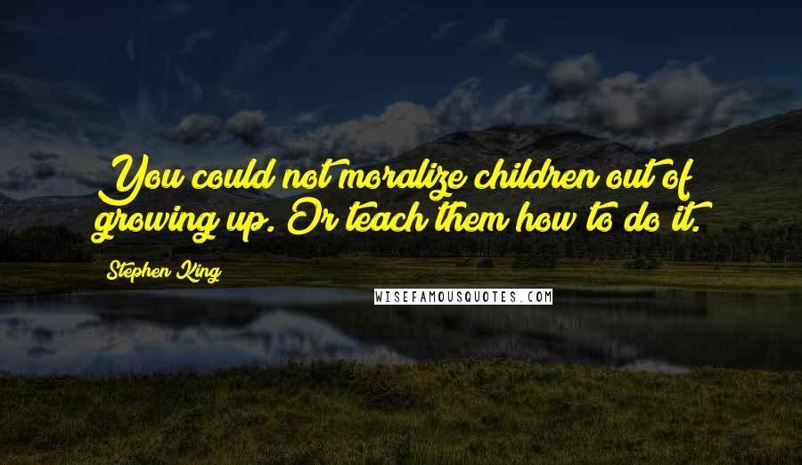 Stephen King Quotes: You could not moralize children out of growing up. Or teach them how to do it.