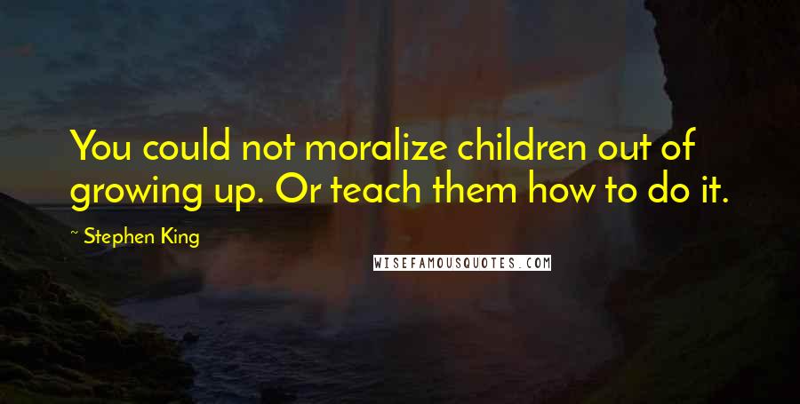 Stephen King Quotes: You could not moralize children out of growing up. Or teach them how to do it.