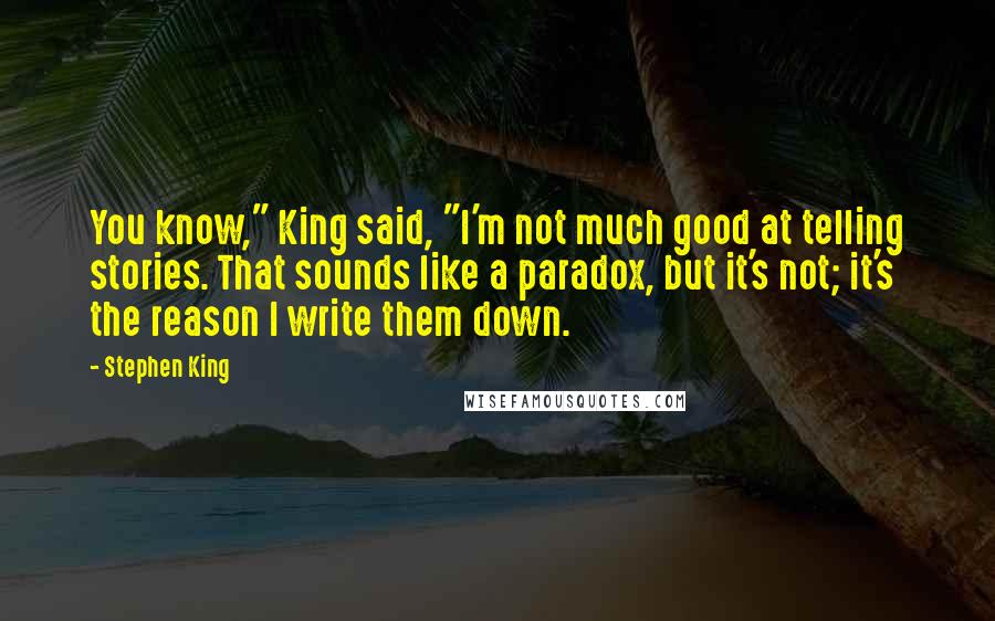 Stephen King Quotes: You know," King said, "I'm not much good at telling stories. That sounds like a paradox, but it's not; it's the reason I write them down.