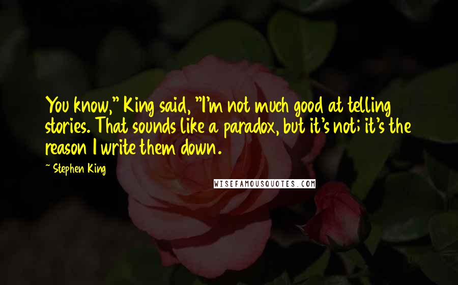 Stephen King Quotes: You know," King said, "I'm not much good at telling stories. That sounds like a paradox, but it's not; it's the reason I write them down.