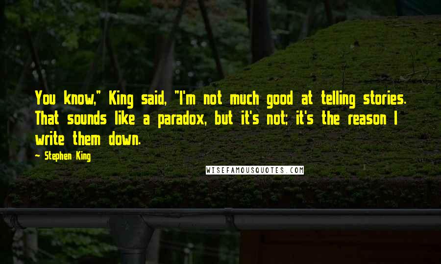 Stephen King Quotes: You know," King said, "I'm not much good at telling stories. That sounds like a paradox, but it's not; it's the reason I write them down.