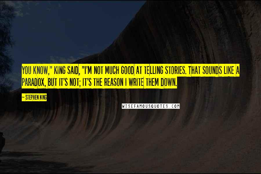 Stephen King Quotes: You know," King said, "I'm not much good at telling stories. That sounds like a paradox, but it's not; it's the reason I write them down.