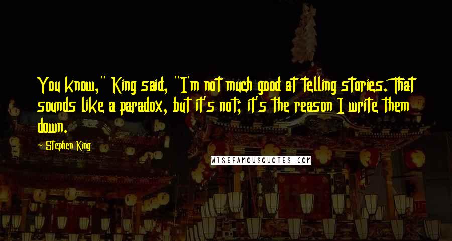Stephen King Quotes: You know," King said, "I'm not much good at telling stories. That sounds like a paradox, but it's not; it's the reason I write them down.