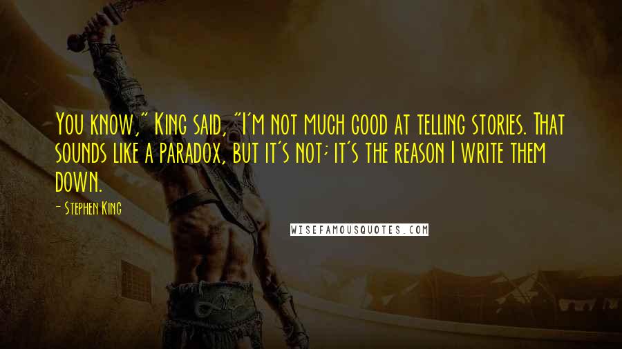 Stephen King Quotes: You know," King said, "I'm not much good at telling stories. That sounds like a paradox, but it's not; it's the reason I write them down.