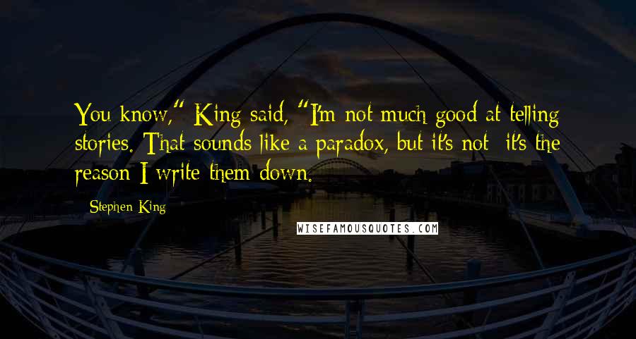 Stephen King Quotes: You know," King said, "I'm not much good at telling stories. That sounds like a paradox, but it's not; it's the reason I write them down.
