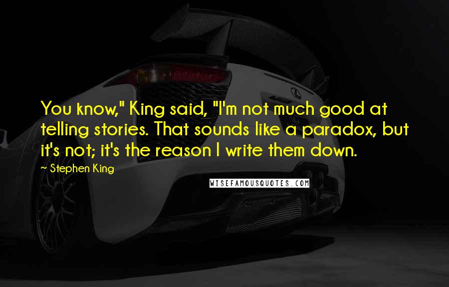 Stephen King Quotes: You know," King said, "I'm not much good at telling stories. That sounds like a paradox, but it's not; it's the reason I write them down.