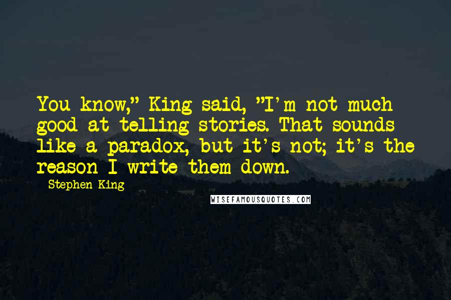 Stephen King Quotes: You know," King said, "I'm not much good at telling stories. That sounds like a paradox, but it's not; it's the reason I write them down.