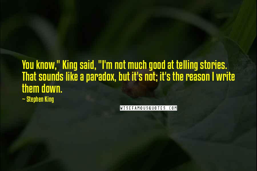 Stephen King Quotes: You know," King said, "I'm not much good at telling stories. That sounds like a paradox, but it's not; it's the reason I write them down.