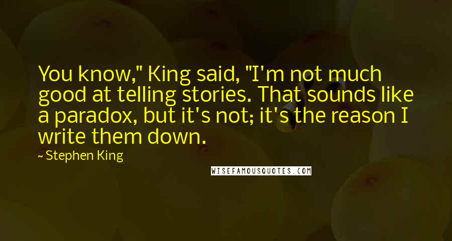 Stephen King Quotes: You know," King said, "I'm not much good at telling stories. That sounds like a paradox, but it's not; it's the reason I write them down.