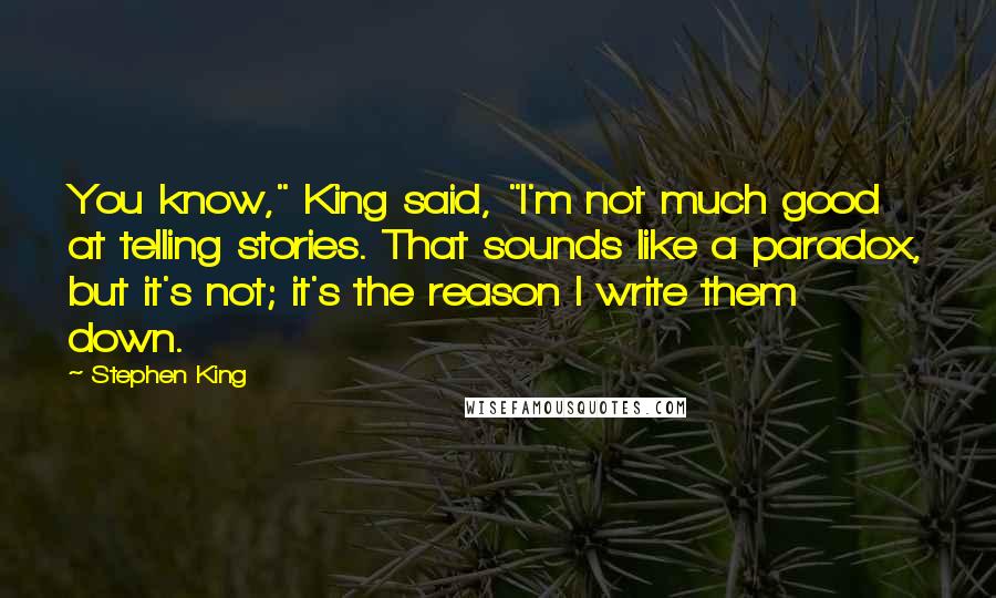 Stephen King Quotes: You know," King said, "I'm not much good at telling stories. That sounds like a paradox, but it's not; it's the reason I write them down.