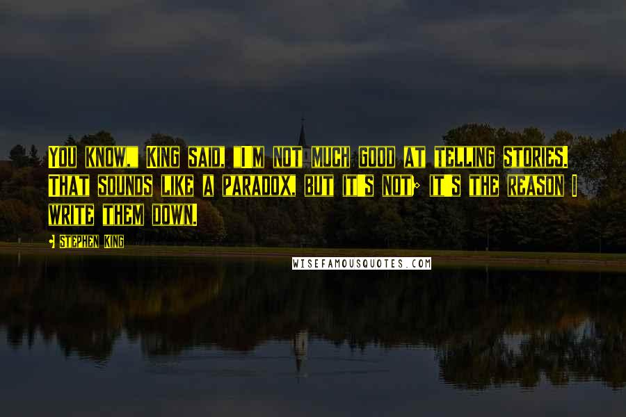 Stephen King Quotes: You know," King said, "I'm not much good at telling stories. That sounds like a paradox, but it's not; it's the reason I write them down.