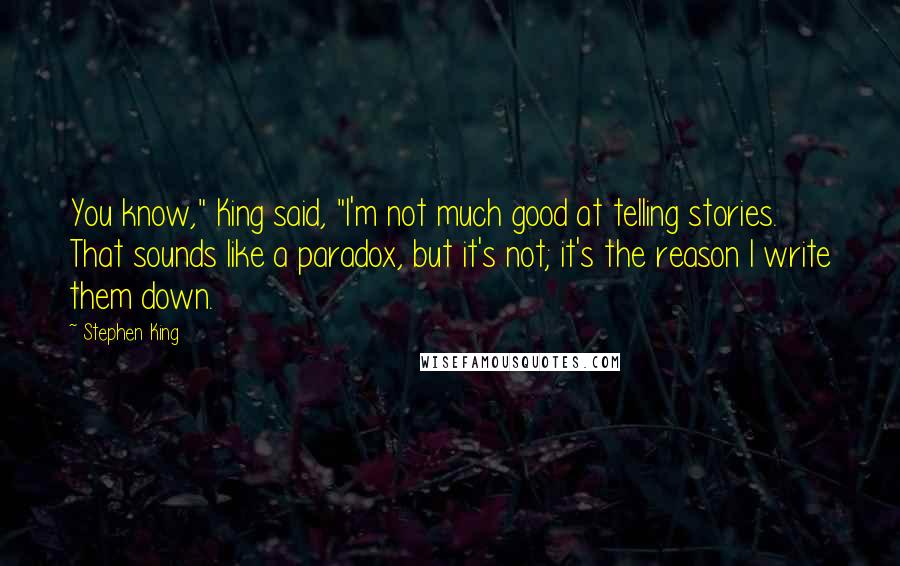 Stephen King Quotes: You know," King said, "I'm not much good at telling stories. That sounds like a paradox, but it's not; it's the reason I write them down.