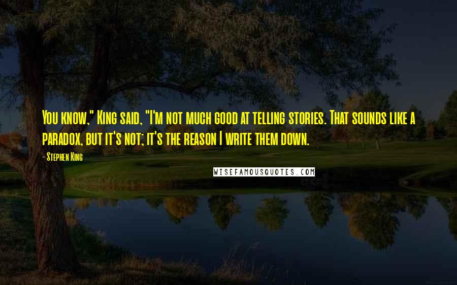Stephen King Quotes: You know," King said, "I'm not much good at telling stories. That sounds like a paradox, but it's not; it's the reason I write them down.