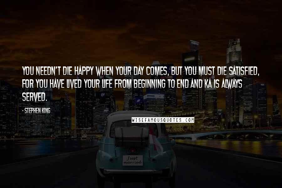 Stephen King Quotes: You needn't die happy when your day comes, but you must die satisfied, for you have lived your life from beginning to end and ka is always served.