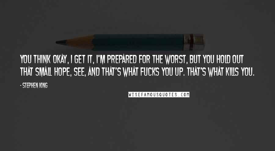 Stephen King Quotes: You think Okay, I get it, I'm prepared for the worst, but you hold out that small hope, see, and that's what fucks you up. That's what kills you.