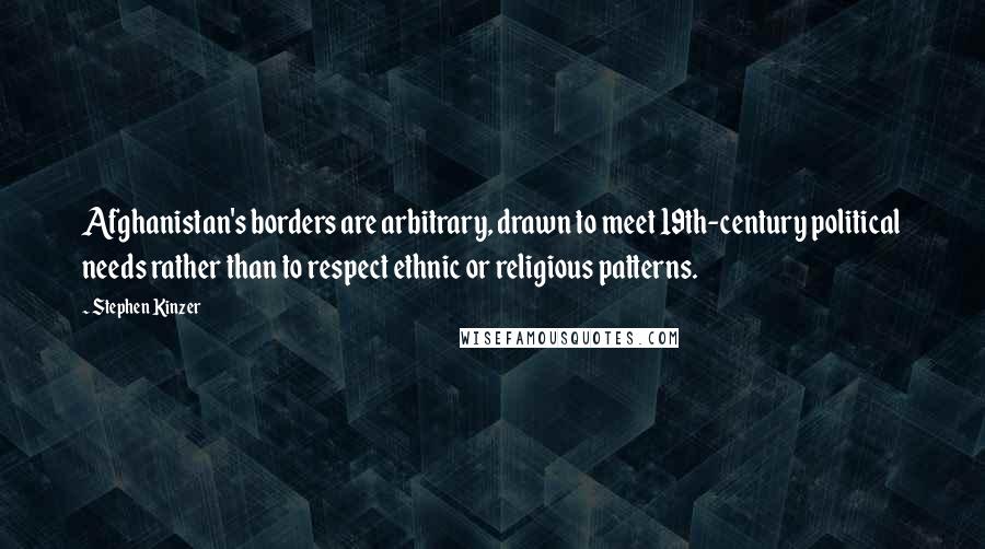 Stephen Kinzer Quotes: Afghanistan's borders are arbitrary, drawn to meet 19th-century political needs rather than to respect ethnic or religious patterns.