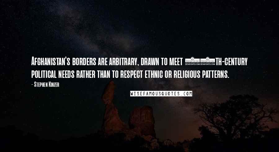 Stephen Kinzer Quotes: Afghanistan's borders are arbitrary, drawn to meet 19th-century political needs rather than to respect ethnic or religious patterns.