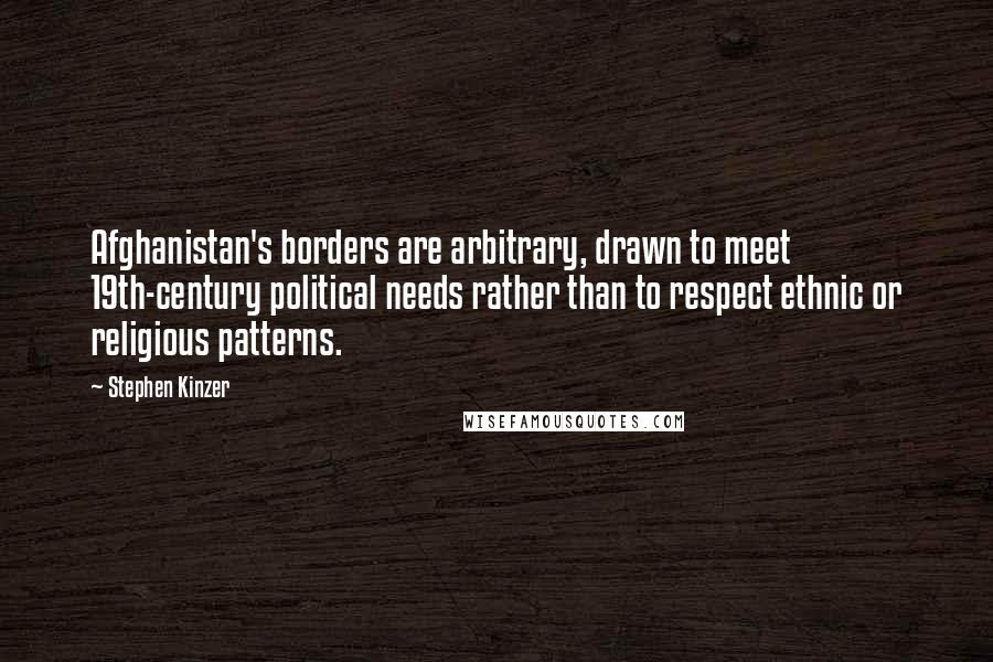 Stephen Kinzer Quotes: Afghanistan's borders are arbitrary, drawn to meet 19th-century political needs rather than to respect ethnic or religious patterns.