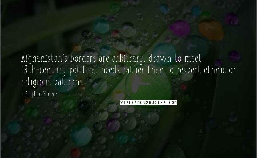 Stephen Kinzer Quotes: Afghanistan's borders are arbitrary, drawn to meet 19th-century political needs rather than to respect ethnic or religious patterns.