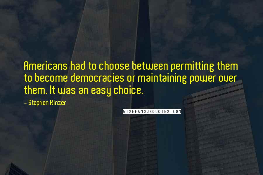 Stephen Kinzer Quotes: Americans had to choose between permitting them to become democracies or maintaining power over them. It was an easy choice.