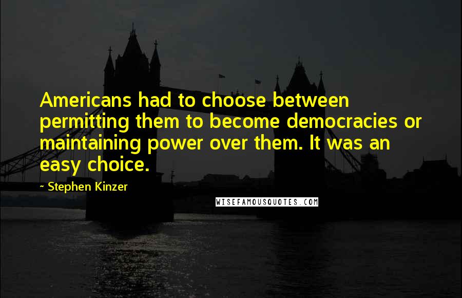 Stephen Kinzer Quotes: Americans had to choose between permitting them to become democracies or maintaining power over them. It was an easy choice.