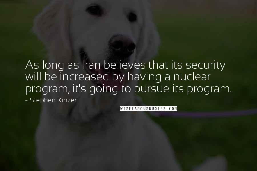 Stephen Kinzer Quotes: As long as Iran believes that its security will be increased by having a nuclear program, it's going to pursue its program.