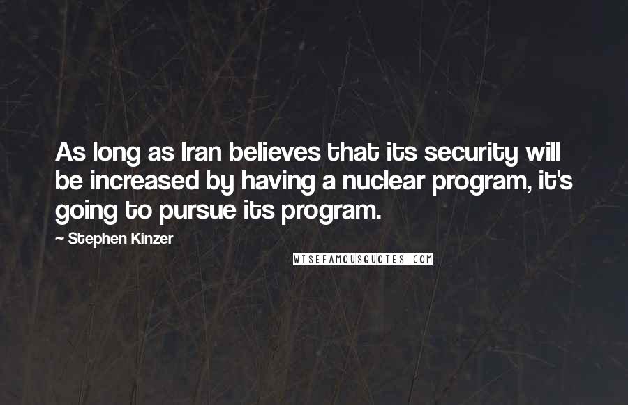 Stephen Kinzer Quotes: As long as Iran believes that its security will be increased by having a nuclear program, it's going to pursue its program.