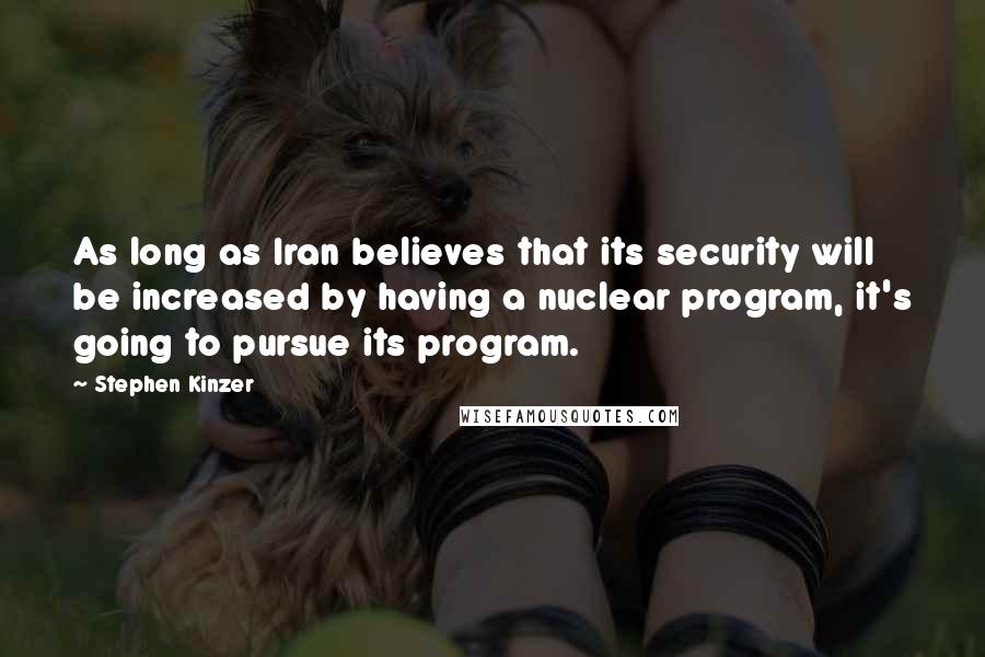 Stephen Kinzer Quotes: As long as Iran believes that its security will be increased by having a nuclear program, it's going to pursue its program.