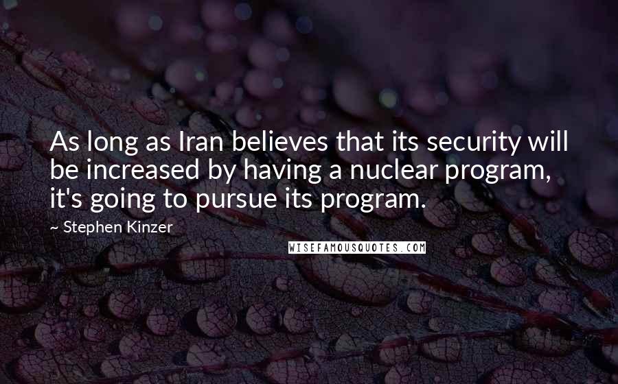 Stephen Kinzer Quotes: As long as Iran believes that its security will be increased by having a nuclear program, it's going to pursue its program.