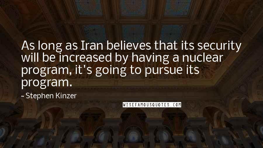 Stephen Kinzer Quotes: As long as Iran believes that its security will be increased by having a nuclear program, it's going to pursue its program.