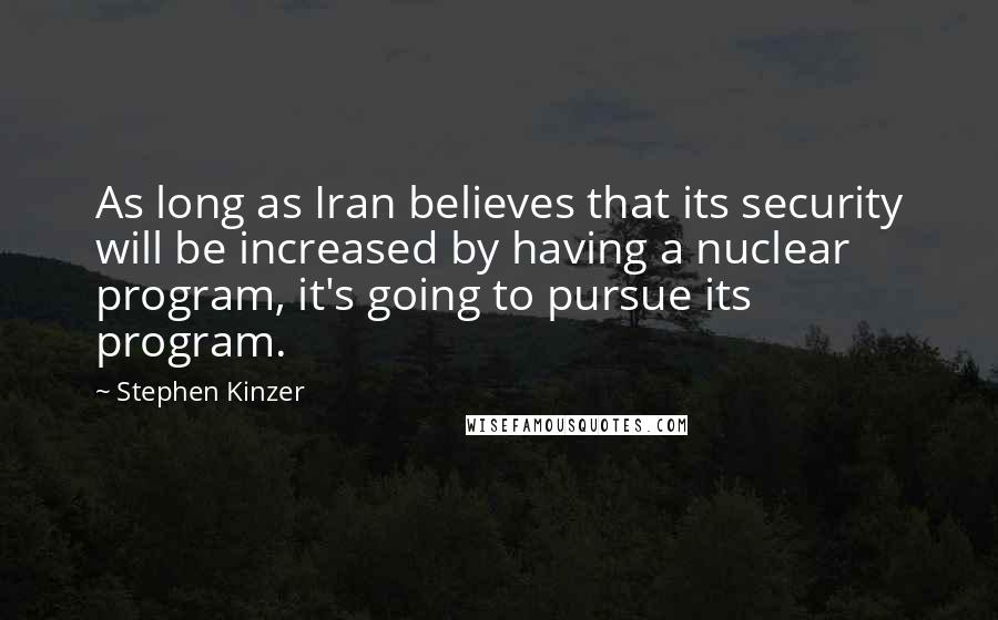 Stephen Kinzer Quotes: As long as Iran believes that its security will be increased by having a nuclear program, it's going to pursue its program.