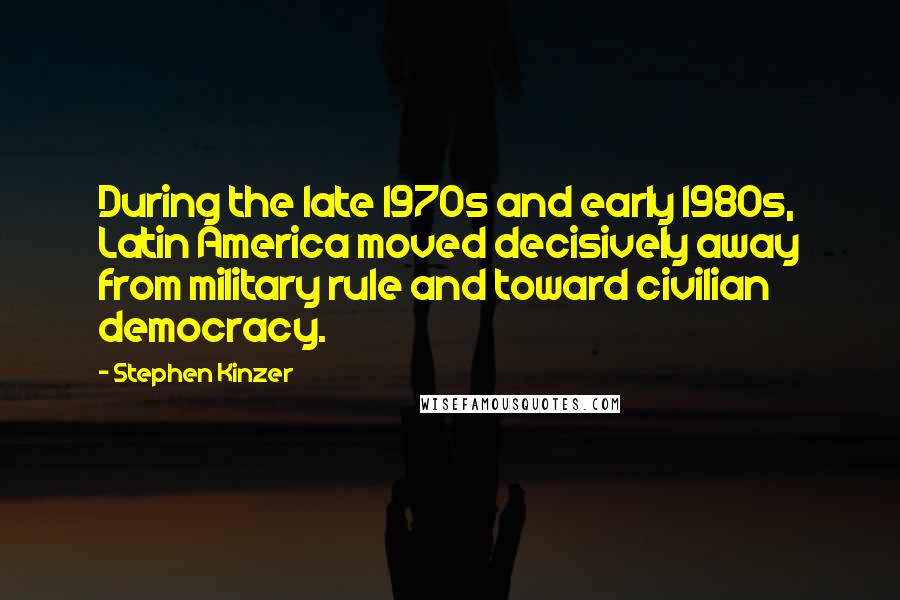 Stephen Kinzer Quotes: During the late 1970s and early 1980s, Latin America moved decisively away from military rule and toward civilian democracy.