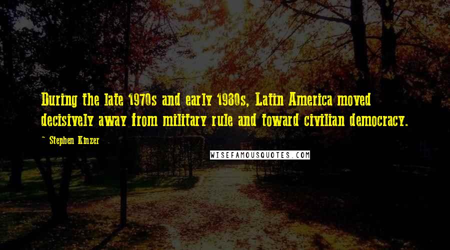 Stephen Kinzer Quotes: During the late 1970s and early 1980s, Latin America moved decisively away from military rule and toward civilian democracy.