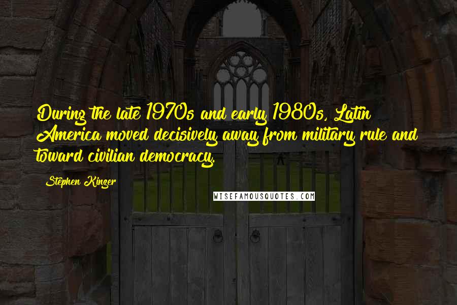 Stephen Kinzer Quotes: During the late 1970s and early 1980s, Latin America moved decisively away from military rule and toward civilian democracy.