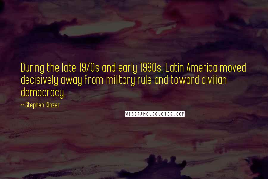 Stephen Kinzer Quotes: During the late 1970s and early 1980s, Latin America moved decisively away from military rule and toward civilian democracy.