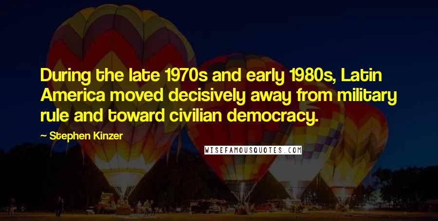 Stephen Kinzer Quotes: During the late 1970s and early 1980s, Latin America moved decisively away from military rule and toward civilian democracy.