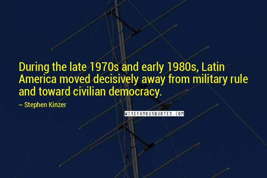 Stephen Kinzer Quotes: During the late 1970s and early 1980s, Latin America moved decisively away from military rule and toward civilian democracy.