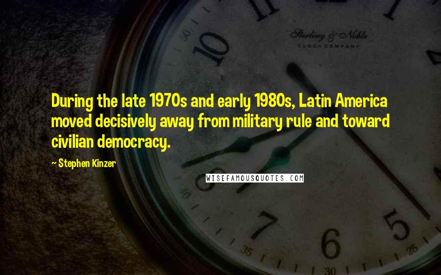 Stephen Kinzer Quotes: During the late 1970s and early 1980s, Latin America moved decisively away from military rule and toward civilian democracy.