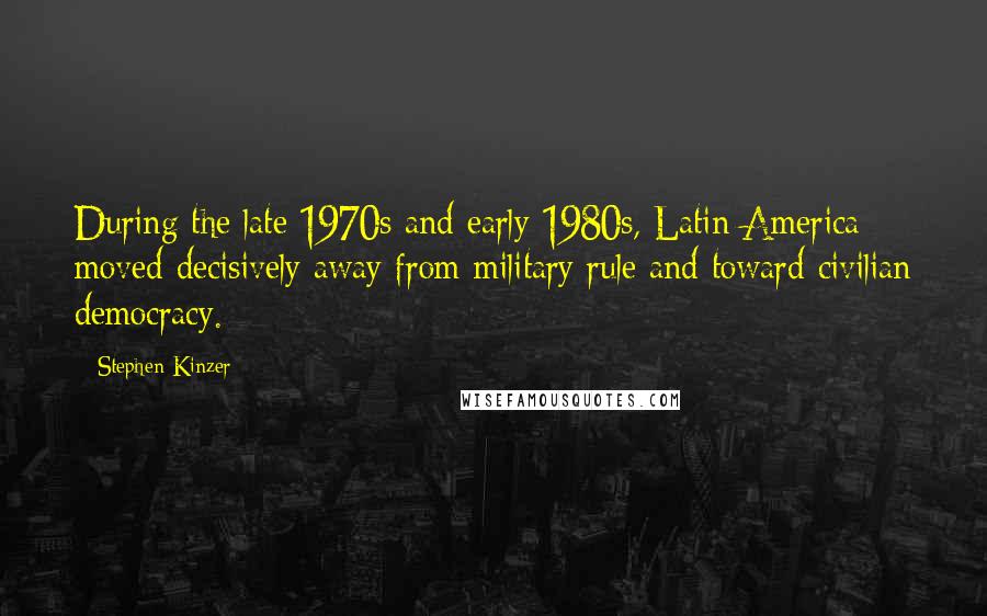 Stephen Kinzer Quotes: During the late 1970s and early 1980s, Latin America moved decisively away from military rule and toward civilian democracy.