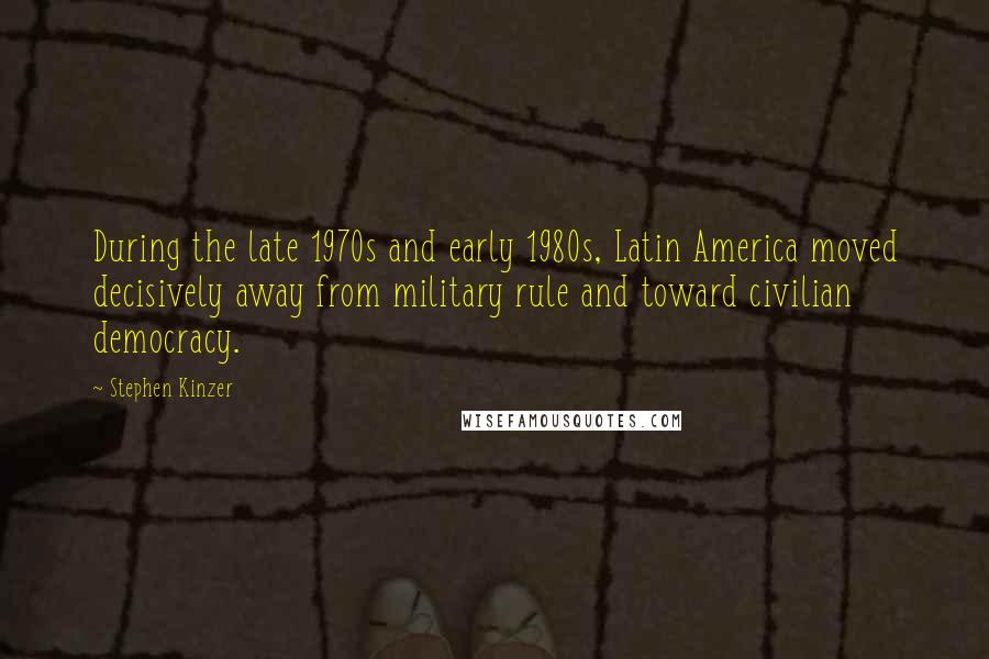 Stephen Kinzer Quotes: During the late 1970s and early 1980s, Latin America moved decisively away from military rule and toward civilian democracy.