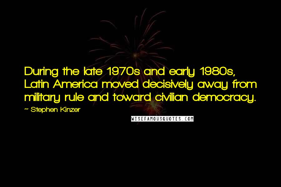 Stephen Kinzer Quotes: During the late 1970s and early 1980s, Latin America moved decisively away from military rule and toward civilian democracy.